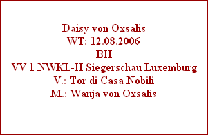 Daisy von Oxsalis
WT: 12.08.2006
BH
VV 1 NWKL-H Siegerschau Luxemburg
V.: Tor di Casa Nobili
M.: Wanja von Oxsalis