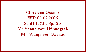 Chris von Oxsalis
WT: 01.02.2006
SchH 1, ZB: Sp.-SG
V.: Yenno vom Hhnegrab
M.: Wanja von Oxsalis