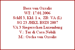 Boss von Oxsalis
WT: 17.01.2006
SchH 3, Kkl. 1 a,  ZB: VA (L)
SG 23 JHKL BSZS 2007
VA 3 Siegerschau Luxemburg
V.: Tor di Casa Nobili
M.: Oscha von Oxsalis