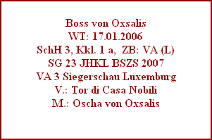 Boss von Oxsalis
WT: 17.01.2006
SchH 3, Kkl. 1 a,  ZB: VA (L)
SG 23 JHKL BSZS 2007
VA 3 Siegerschau Luxemburg
V.: Tor di Casa Nobili
M.: Oscha von Oxsalis