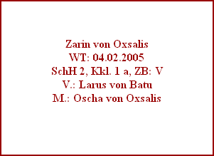 Zarin von Oxsalis
WT: 04.02.2005
SchH 2, Kkl. 1 a, ZB: V
V.: Larus von Batu
M.: Oscha von Oxsalis