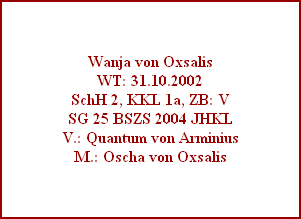 Wanja von Oxsalis
WT: 31.10.2002
SchH 2, KKL 1a, ZB: V
SG 25 BSZS 2004 JHKL
V.: Quantum von Arminius
M.: Oscha von Oxsalis