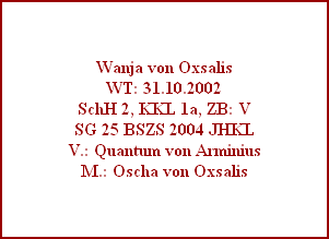 Wanja von Oxsalis
WT: 31.10.2002
SchH 2, KKL 1a, ZB: V
SG 25 BSZS 2004 JHKL
V.: Quantum von Arminius
M.: Oscha von Oxsalis