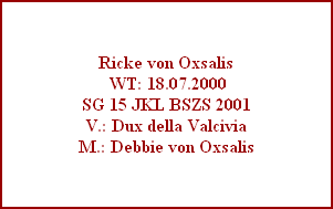 Ricke von Oxsalis
 WT: 18.07.2000
SG 15 JKL BSZS 2001
V.: Dux della Valcivia
M.: Debbie von Oxsalis