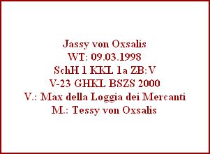 Jassy von Oxsalis
WT: 09.03.1998
SchH 1 KKL 1a ZB:V
V-23 GHKL BSZS 2000
V.: Max della Loggia dei Mercanti
M.: Tessy von Oxsalis