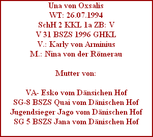 Una von Oxsalis
WT: 26.07.1994
SchH 2 KKL 1a ZB: V
V 31 BSZS 1996 GHKL
V.: Karly von Arminius
M.: Nina von der Rmerau

Mutter von:

VA- Esko vom Dnsichen Hof
SG-8 BSZS Quai vom Dnischen Hof
Jugendsieger Jago vom Dnischen Hof
SG 5 BSZS Jana vom Dnischen Hof