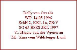 Dolly von Oxsalis
WT: 14.05.1996
SchH 2, KKL 1a, ZB:V
SG 65 BSZS JKL 1997
V.: Hanno von der Wienerau
M.: Xina vom Wildsteiger Land