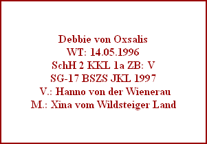 Debbie von Oxsalis
WT: 14.05.1996
SchH 2 KKL 1a ZB: V
SG-17 BSZS JKL 1997
 V.: Hanno von der Wienerau
M.: Xina vom Wildsteiger Land