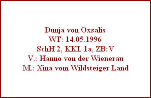 Dunja von Oxsalis
WT: 14.05.1996
SchH 2, KKL 1a, ZB:V
V.: Hanno von der Wienerau
M.: Xina vom Wildsteiger Land