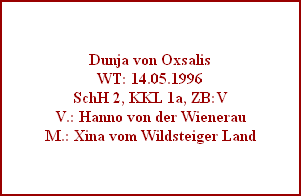 Dunja von Oxsalis
WT: 14.05.1996
SchH 2, KKL 1a, ZB:V
V.: Hanno von der Wienerau
M.: Xina vom Wildsteiger Land