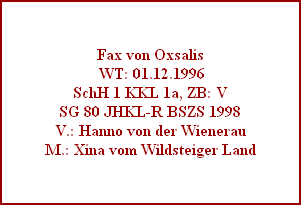 Fax von Oxsalis
 WT: 01.12.1996
SchH 1 KKL 1a, ZB: V
SG 80 JHKL-R BSZS 1998
V.: Hanno von der Wienerau
M.: Xina vom Wildsteiger Land