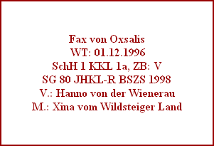 Fax von Oxsalis
 WT: 01.12.1996
SchH 1 KKL 1a, ZB: V
SG 80 JHKL-R BSZS 1998
V.: Hanno von der Wienerau
M.: Xina vom Wildsteiger Land