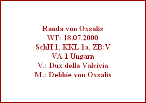 Randa von Oxsalis
WT: 18.07.2000
SchH 1, KKL 1a, ZB:V
VA-1 Ungarn
V.: Dux della Valcivia
M.: Debbie von Oxsalis